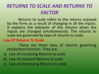 RETURNS TO SCALE AND RETURNS TO
FACTOR
Returns to scale refers to the returns enjoyed
by the firms as a result of changing in all the inputs.
It explains the behavior of the returns when the
inputs are changed simultaneously. The returns to
scale are governed by laws of returns to scale.
Law Of Returns To Scale
There are three laws of returns governing
production function. They are
a) Law of increasing Returns to scale
b) Law of constant Returns to scale
c) Law of decreasing Returns to scale
 
