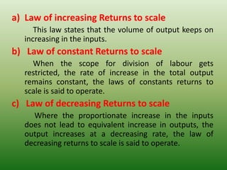 a) Law of increasing Returns to scale
This law states that the volume of output keeps on
increasing in the inputs.
b) Law of constant Returns to scale
When the scope for division of labour gets
restricted, the rate of increase in the total output
remains constant, the laws of constants returns to
scale is said to operate.
c) Law of decreasing Returns to scale
Where the proportionate increase in the inputs
does not lead to equivalent increase in outputs, the
output increases at a decreasing rate, the law of
decreasing returns to scale is said to operate.
 
