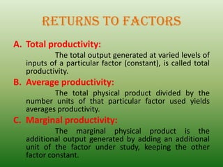RETURNS TO FACTORS
A. Total productivity:
The total output generated at varied levels of
inputs of a particular factor (constant), is called total
productivity.
B. Average productivity:
The total physical product divided by the
number units of that particular factor used yields
averages productivity.
C. Marginal productivity:
The marginal physical product is the
additional output generated by adding an additional
unit of the factor under study, keeping the other
factor constant.
 