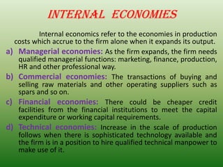 INTERNAL ECONOMIES
Internal economics refer to the economies in production
costs which accrue to the firm alone when it expands its output.
a) Managerial economies: As the firm expands, the firm needs
qualified managerial functions: marketing, finance, production,
HR and other professional way.
b) Commercial economies: The transactions of buying and
selling raw materials and other operating suppliers such as
spars and so on.
c) Financial economies: There could be cheaper credit
facilities from the financial institutions to meet the capital
expenditure or working capital requirements.
d) Technical economies: Increase in the scale of production
follows when there is sophisticated technology available and
the firm is in a position to hire qualified technical manpower to
make use of it.
 