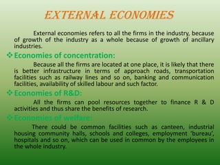 EXTERNAL ECONOMIES
External economies refers to all the firms in the industry, because
of growth of the industry as a whole because of growth of ancillary
industries.
❖Economies of concentration:
Because all the firms are located at one place, it is likely that there
is better infrastructure in terms of approach roads, transportation
facilities such as railway lines and so on, banking and communication
facilities, availability of skilled labour and such factor.
❖Economies of R&D:
All the firms can pool resources together to finance R & D
activities and thus share the benefits of research.
❖Economies of welfare:
There could be common facilities such as canteen, industrial
housing community halls, schools and colleges, employment ‘bureau’,
hospitals and so on, which can be used in common by the employees in
the whole industry.
 