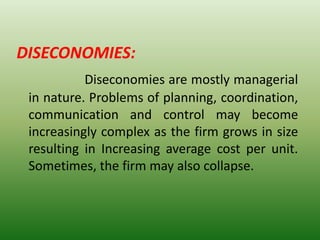 DISECONOMIES:
Diseconomies are mostly managerial
in nature. Problems of planning, coordination,
communication and control may become
increasingly complex as the firm grows in size
resulting in Increasing average cost per unit.
Sometimes, the firm may also collapse.
 