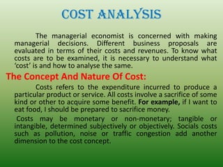 COST ANALYSIS
The managerial economist is concerned with making
managerial decisions. Different business proposals are
evaluated in terms of their costs and revenues. To know what
costs are to be examined, it is necessary to understand what
‘cost’ is and how to analyse the same.
The Concept And Nature Of Cost:
Costs refers to the expenditure incurred to produce a
particular product or service. All costs involve a sacrifice of some
kind or other to acquire some benefit. For example, if I want to
eat food, I should be prepared to sacrifice money.
Costs may be monetary or non-monetary; tangible or
intangible, determined subjectively or objectively. Socials costs
such as pollution, noise or traffic congestion add another
dimension to the cost concept.
 