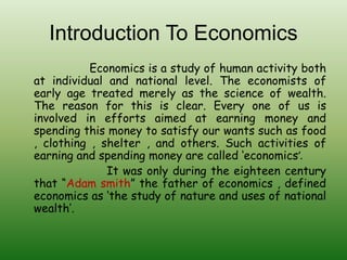 Introduction To Economics
Economics is a study of human activity both
at individual and national level. The economists of
early age treated merely as the science of wealth.
The reason for this is clear. Every one of us is
involved in efforts aimed at earning money and
spending this money to satisfy our wants such as food
, clothing , shelter , and others. Such activities of
earning and spending money are called ‘economics’.
It was only during the eighteen century
that “Adam smith” the father of economics , defined
economics as ‘the study of nature and uses of national
wealth’.
 