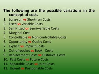 The following are the possible variations in the
concept of cost.
1. Long-run vs Short-run Costs
2. Fixed vs Variable Costs
3. Semi-fixed or Semi-variable Costs
4. Marginal Cost
5. Controllable vs Non-controllable Costs
6. Opportunity vs Outlay Costs
7. Explicit vs Implicit Costs
8. Out-of-pocket vs Book Costs
9. Replacement Costs vs Historical Costs
10. Past Costs vs Future Costs
11. Separable Costs vs Joint Costs
12. Urgent vs Postponable Costs
 