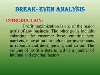 BREAK- EVEN ANALYSIS
INTRODUCTION:
Profit maximization is one of the major
goals of any business. The other goals include
enlarging the customer base, entering new
markets, innovation through major investments
in research and development, and so on. The
volume of profit is determined by a number of
internal and external factors.
 