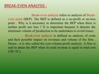 BREAK-EVEN ANALYSIS :
Break-even analysis refers to analysis of Break-
even point (BEP). The BEP is defined as a no-profit or no-loss
point . Why is it necessary to determine the BEP when there is
neither profit nor loss ? It is important because it denotes the
minimum volume of production to be undertaken to avoid losses.
Break-even analysis is defined as analysis of costs
and their possible impact on revenues and volume of the firm .
Hence , it is also called the cost-volume-profit analysis. A firm is
said to attain the BEP when its total revenue is equal to total cost
(TR=TC).
 