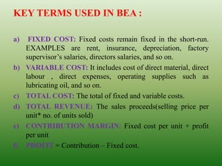 KEY TERMS USED IN BEA :
a) FIXED COST: Fixed costs remain fixed in the short-run.
EXAMPLES are rent, insurance, depreciation, factory
supervisor’s salaries, directors salaries, and so on.
b) VARIABLE COST: It includes cost of direct material, direct
labour , direct expenses, operating supplies such as
lubricating oil, and so on.
c) TOTAL COST: The total of fixed and variable costs.
d) TOTAL REVENUE: The sales proceeds(selling price per
unit* no. of units sold)
e) CONTRIBUTION MARGIN: Fixed cost per unit + profit
per unit
f) PROFIT = Contribution – Fixed cost.
 