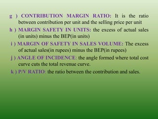 g ) CONTRIBUTION MARGIN RATIO: It is the ratio
between contribution per unit and the selling price per unit
h ) MARGIN SAFETY IN UNITS: the excess of actual sales
(in units) minus the BEP(in units)
i ) MARGIN OF SAFETY IN SALES VOLUME: The excess
of actual sales(in rupees) minus the BEP(in rupees)
j ) ANGLE OF INCIDENCE: the angle formed where total cost
curve cuts the total revenue curve.
k ) P/V RATIO: the ratio between the contribution and sales.
 