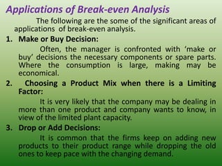 Applications of Break-even Analysis
The following are the some of the significant areas of
applications of break-even analysis.
1. Make or Buy Decision:
Often, the manager is confronted with ‘make or
buy’ decisions the necessary components or spare parts.
Where the consumption is large, making may be
economical.
2. Choosing a Product Mix when there is a Limiting
Factor:
It is very likely that the company may be dealing in
more than one product and company wants to know, in
view of the limited plant capacity.
3. Drop or Add Decisions:
It is common that the firms keep on adding new
products to their product range while dropping the old
ones to keep pace with the changing demand.
 
