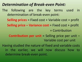 Determination of Break-even Point:
The following are the key terms used in
determination of break-even point:
Selling prices = Fixed cost + Variable cost + profit
Selling price – Variance cost = Fixed cost + profit
= Contribution
Contribution per unit = Selling price per unit –
Variable cost per unit
Having studied the nature of fixed and variable costs
in the earlier, we will now discuss how to
determine break-even point.
 