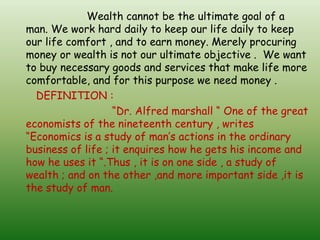 Wealth cannot be the ultimate goal of a
man. We work hard daily to keep our life daily to keep
our life comfort , and to earn money. Merely procuring
money or wealth is not our ultimate objective . We want
to buy necessary goods and services that make life more
comfortable, and for this purpose we need money .
DEFINITION :
“Dr. Alfred marshall “ One of the great
economists of the nineteenth century , writes
“Economics is a study of man’s actions in the ordinary
business of life ; it enquires how he gets his income and
how he uses it “.Thus , it is on one side , a study of
wealth ; and on the other ,and more important side ,it is
the study of man.
 