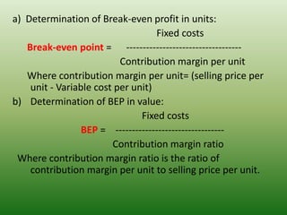 a) Determination of Break-even profit in units:
Fixed costs
Break-even point = -----------------------------------
Contribution margin per unit
Where contribution margin per unit= (selling price per
unit - Variable cost per unit)
b) Determination of BEP in value:
Fixed costs
BEP = ---------------------------------
Contribution margin ratio
Where contribution margin ratio is the ratio of
contribution margin per unit to selling price per unit.
 