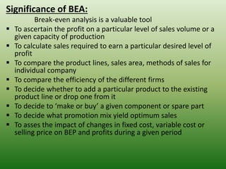 Significance of BEA:
Break-even analysis is a valuable tool
▪ To ascertain the profit on a particular level of sales volume or a
given capacity of production
▪ To calculate sales required to earn a particular desired level of
profit
▪ To compare the product lines, sales area, methods of sales for
individual company
▪ To compare the efficiency of the different firms
▪ To decide whether to add a particular product to the existing
product line or drop one from it
▪ To decide to ‘make or buy’ a given component or spare part
▪ To decide what promotion mix yield optimum sales
▪ To asses the impact of changes in fixed cost, variable cost or
selling price on BEP and profits during a given period
 