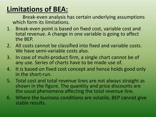 Limitations of BEA:
Break-even analysis has certain underlying assumptions
which form its limitations.
1. Break-even point is based on fixed cost, variable cost and
total revenue. A change in one variable is going to affect
the BEP.
2. All costs cannot be classified into fixed and variable costs.
We have semi-variable costs also.
3. In case of multi-product firm, a single chart cannot be of
any use. Series of charts have to be made use of.
4. It is based on fixed cost concept and hence holds good only
in the short-run.
5. Total cost and total revenue lines are not always straight as
shown in the figure. The quantity and price discounts are
the usual phenomena affecting the total revenue line.
6. Where the business conditions are volatile, BEP cannot give
stable results.
 