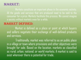 MARKET:
Markets constitute an important phase in the economic activity.
All the goods and services that are produced need to be sold to the
consumer for a price. Markets facilitate this process. We cannot imagine
a society without markets even for a while.
MARKET DEFINED:
Market is defined as a place or point at which buyers
and sellers negotiate their exchange of well-defined products
and services.
Traditionally, market was referred to as an public place
in a village or town where provisions and other objectives were
brought for sale. Based on the location, markets as classified
as rural, urban, national, or world markets. A market is said to
exist wherever there is potential for trade.
 