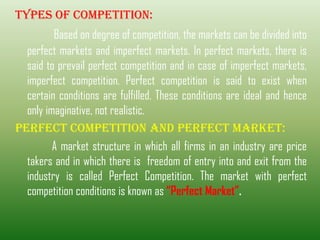 Types of Competition:
Based on degree of competition, the markets can be divided into
perfect markets and imperfect markets. In perfect markets, there is
said to prevail perfect competition and in case of imperfect markets,
imperfect competition. Perfect competition is said to exist when
certain conditions are fulfilled. These conditions are ideal and hence
only imaginative, not realistic.
PERFECT COMPETITION AND PERFECT MARKET:
A market structure in which all firms in an industry are price
takers and in which there is freedom of entry into and exit from the
industry is called Perfect Competition. The market with perfect
competition conditions is known as “Perfect Market”.
 
