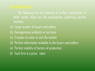 FEATURES:
The following are the features of perfect competition. In
other words, these are the assumptions underlying perfect
markets.
(a) Large number of buyers and sellers
(b) Homogeneous products or services
(c) Freedom to enter or exit the market
(d) Perfect information available to the buyers and sellers
(e) Perfect mobility of factors of production
(f) Each firm is a price taker
 