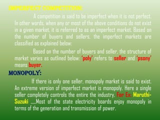 IMPERFECT COMPETITION:
A competition is said to be imperfect when it is not perfect.
In other words, when any or most of the above conditions do not exist
in a given market, it is referred to as an imperfect market. Based on
the number of buyers and sellers, the imperfect markets are
classified as explained below:
Based on the number of buyers and seller, the structure of
market varies as outlined below: ‘poly’ refers to seller and ‘psony’
means buyer.
MONOPOLY:
If there is only one seller, monopoly market is said to exist.
An extreme version of imperfect market is monopoly. Here a single
seller completely controls the entire the industry. For Ex: Maruthi-
Suzuki ,,,,,Most of the state electricity boards enjoy monopoly in
terms of the generation and transmission of power.
 