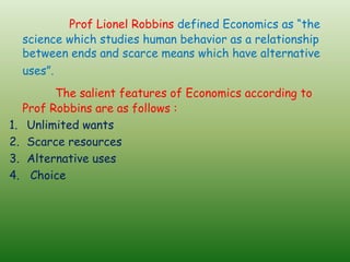 Prof Lionel Robbins defined Economics as “the
science which studies human behavior as a relationship
between ends and scarce means which have alternative
uses”.
The salient features of Economics according to
Prof Robbins are as follows :
1. Unlimited wants
2. Scarce resources
3. Alternative uses
4. Choice
 