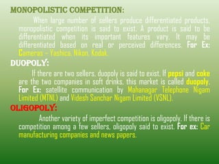 MONOPOLISTIC COMPETITION:
When large number of sellers produce differentiated products,
monopolistic competition is said to exist. A product is said to be
differentiated when its important features vary. It may be
differentiated based on real or perceived differences. For Ex:
Cameras – Yashica, Nikon, Kodak.
DUOPOLY:
If there are two sellers, duopoly is said to exist. If pepsi and coke
are the two companies in soft drinks, this market is called duopoly.
For Ex: satellite communication by Mahanagar Telephone Nigam
Limited (MTNL) and Videsh Sanchar Nigam Limited (VSNL).
OLIGOPOLY:
Another variety of imperfect competition is oligopoly. If there is
competition among a few sellers, oligopoly said to exist. For ex: Car
manufacturing companies and news papers.
 