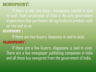 Monopsony:
If there is only one buyer, monopsony market is said
to exist. Food corporation of India is the only government
organization that purchases the agricultural produce such
as rice and so on.
Duopsony :
If there are two buyers, duopsony is said to exist.
Oligopsony :
If there are a few buyers, oligopsony is said to exist.
There are a few newspaper publishing companies in India
and all these buy newsprint from the government of India.
 