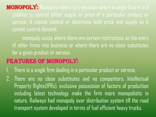 MONOPOLY: Monopoly refers to a situation where a single firm is in a
position to control either supply or price of a particular product or
service. It cannot control or determine both price and supply as it
cannot control demand.
monopoly exists where there are certain restrictions on the entry
of other firms into business or where there are no close substitutes
for a given product or service.
FEATURES OF MONOPOLY:
1. There is a single firm dealing in a particular product or service.
2. There are no close substitutes and no competitors. Intellectual
Property Rights(IPRs), exclusive possession of factors of production
including latest technology make the firm more monopolistic in
nature. Railways had monopoly over distribution system till the road
transport system developed in terms of fuel efficient heavy trucks.
 