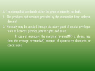 3. The monopolist can decide either the price or quantity, not both.
4. The products and services provided by the monopolist bear inelastic
demand.
5. Monopoly may be created through statutory grant of special privileges
such as licences, permits, patent rights, and so on.
In case of monopoly, the marginal revenue(MR) is always less
than the average revenue(AR) because of quantitative discounts or
concessions.
 