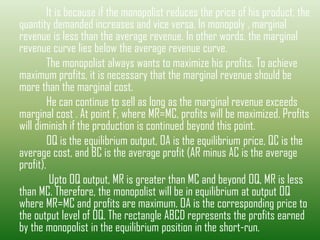 It is because if the monopolist reduces the price of his product, the
quantity demanded increases and vice versa. In monopoly , marginal
revenue is less than the average revenue. In other words, the marginal
revenue curve lies below the average revenue curve.
The monopolist always wants to maximize his profits. To achieve
maximum profits, it is necessary that the marginal revenue should be
more than the marginal cost.
He can continue to sell as long as the marginal revenue exceeds
marginal cost . At point F, where MR=MC, profits will be maximized. Profits
will diminish if the production is continued beyond this point.
OQ is the equilibrium output, OA is the equilibrium price, QC is the
average cost, and BC is the average profit (AR minus AC is the average
profit).
Upto OQ output, MR is greater than MC and beyond OQ, MR is less
than MC. Therefore, the monopolist will be in equilibrium at output OQ
where MR=MC and profits are maximum. OA is the corresponding price to
the output level of OQ. The rectangle ABCD represents the profits earned
by the monopolist in the equilibrium position in the short-run.
 