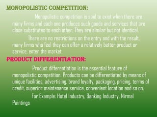 MONOPOLISTIC COMPeTITION:
Monopolistic competition is said to exist when there are
many firms and each one produces such goods and services that are
close substitutes to each other. They are similar but not identical.
There are no restrictions on the entry and with the result,
many firms who feel they can offer a relatively better product or
service, enter the market.
PRODUCT DIFFERENTIATION:
Product differentiation is the essential feature of
monopolistic competition. Products can be differentiated by means of
unique facilities, advertising, brand loyalty, packaging, pricing, terms of
credit, superior maintenance service, convenient location and so on.
For Example: Hotel Industry, Banking Industry, Nirmal
Paintings
 