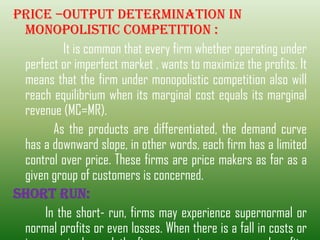 Price –output determination in
monopolistic competition :
It is common that every firm whether operating under
perfect or imperfect market , wants to maximize the profits. It
means that the firm under monopolistic competition also will
reach equilibrium when its marginal cost equals its marginal
revenue (MC=MR).
As the products are differentiated, the demand curve
has a downward slope, in other words, each firm has a limited
control over price. These firms are price makers as far as a
given group of customers is concerned.
SHORT RUN:
In the short- run, firms may experience supernormal or
normal profits or even losses. When there is a fall in costs or
 