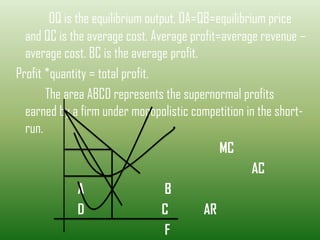 OQ is the equilibrium output, OA=QB=equilibrium price
and QC is the average cost. Average profit=average revenue –
average cost. BC is the average profit.
Profit *quantity = total profit.
The area ABCD represents the supernormal profits
earned by a firm under monopolistic competition in the short-
run.
MC
AC
A B
D C AR
F
 