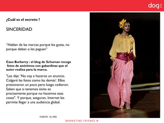 ¿Cuál es el secreto ?
SINCERIDAD
“Hablan de las marcas porque les gusta, no
porque deban o les paguen”
Caso Burberry : el blog de Schuman recoge
fotos de anónimos con gabardinas que el
autor realiza para la marca.
"Les dije: 'No voy a haceros un anuncio.
Colgaré las fotos como las demás'. Ellos
presionaron un poco pero luego cedieron.
Saben que si tenemos éxito es
precisamente porque no hacemos esas
cosas". Y porque, aseguran, Internet les
permite llegar a una audiencia global.
FUENTE : EL PAÍS
 
