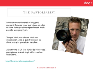 http://thesartorialist.blogspot.com/
Scott Schumann comenzó su blog para
compartir fotos de gente que veía en las calles
de New York que como especialista en moda
pensaba que vestían bien.
Siempre había pensado que había una
desconexión entre lo que él vendía en su
showroom y lo que veía en las calles .
Actualmente es un cool hunter de reconocido
prestigio que sirve de inspiración a muchos
diseñadores.
 