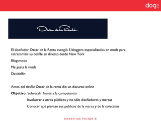 El diseñador Oscar de la Renta escogió 3 bloggers especializados en moda para
retransmitir su desfile en directo desde New York
Blogsmoda
Me gusta la moda
Davidelfin
Antes del desfile Oscar de la renta dio un discurso online
Objetivo: Sobresalir frente a la competencia
Involucrar a otros públicos y no sólo diseñadores y marcas
Conocer qué piensan sus públicos de la marca y de la colección
 