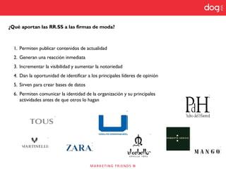¿Qué aportan las RR.SS a las firmas de moda?
1. Permiten publicar contenidos de actualidad
2. Generan una reacción inmediata
3. Incrementar la visibilidad y aumentar la notoriedad
4. Dan la oportunidad de identificar a los principales líderes de opinión
5. Sirven para crear bases de datos
6. Permiten comunicar la identidad de la organización y su principales
actividades antes de que otros lo hagan
 