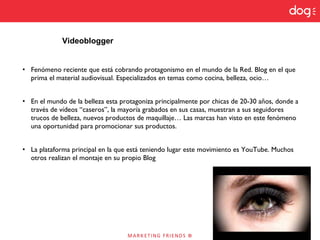 • Fenómeno reciente que está cobrando protagonismo en el mundo de la Red. Blog en el que
prima el material audiovisual. Especializados en temas como cocina, belleza, ocio…
• En el mundo de la belleza esta protagoniza principalmente por chicas de 20-30 años, donde a
través de vídeos “caseros”, la mayoría grabados en sus casas, muestran a sus seguidores
trucos de belleza, nuevos productos de maquillaje… Las marcas han visto en este fenómeno
una oportunidad para promocionar sus productos.
• La plataforma principal en la que está teniendo lugar este movimiento es YouTube. Muchos
otros realizan el montaje en su propio Blog
Videoblogger
 