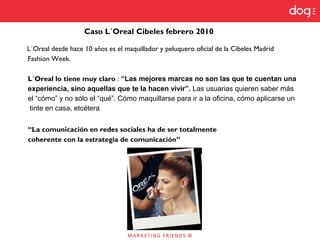 L´Oreal desde hace 10 años es el maquillador y peluquero oficial de la Cibeles Madrid
Fashion Week.
L´Oreal lo tiene muy claro : “Las mejores marcas no son las que te cuentan una
experiencia, sino aquellas que te la hacen vivir”. Las usuarias quieren saber más
el “cómo” y no sólo el “qué”. Cómo maquillarse para ir a la oficina, cómo aplicarse un
tinte en casa, etcétera
“La comunicación en redes sociales ha de ser totalmente
coherente con la estrategia de comunicación”
Caso L´Oreal Cibeles febrero 2010
 
