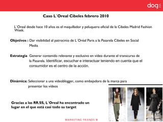 L´Oreal desde hace 10 años es el maquillador y peluquero oficial de la Cibeles Madrid Fashion
Week.
Objetivos : Dar visibilidad al patrocinio de L´Oréal Paris a la Pasarela Cibeles en Social
Media
Estrategia Generar contenido relevante y exclusivo en vídeo durante el transcurso de
la Pasarela. Identificar, escuchar e interactuar teniendo en cuenta que el
consumidor es el centro de la acción.
Dinámica: Seleccionar a una videoblogger, como embajadora de la marca para
presentar los vídeos
Caso L´Oreal Cibeles febrero 2010
Gracias a las RR.SS, L´Oreal ha encontrado un
lugar en el que está casi todo su target
 