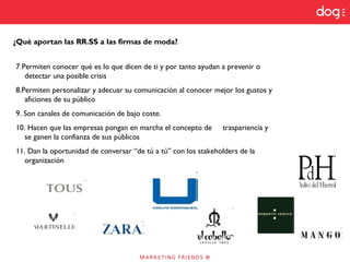 ¿Qué aportan las RR.SS a las firmas de moda?
7. Permiten conocer qué es lo que dicen de ti y por tanto ayudan a prevenir o
detectar una posible crisis
8.Permiten personalizar y adecuar su comunicación al conocer mejor los gustos y
aficiones de su público
9. Son canales de comunicación de bajo coste.
10. Hacen que las empresas pongan en marcha el concepto de traspariencia y
se ganen la confianza de sus públicos
11. Dan la oportunidad de conversar “de tú a tú” con los stakeholders de la
organización
 