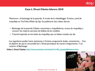 Mostraron el backstage de la pasarela. A través de la videoblogger Cristina, canal de
maquillaje en YouTube (Make Up Sp). Se publicaron dos vídeos diarios:
– Backstage de la pasarela Cibeles: entrevistas a maquilladores, trucos de maquillaje y
conocer los mejores secretos de belleza de las modelos
– Tutorial inspirado en los looks de maquillaje que se habían tratado ese día
Los seguidores podían hacer peticiones a Cristina, preguntarle dudas, comentarios… Con
el objetivo de que la comunidad de L´Oreal participase de manera íntegramente. Y así
mostrar el Backstage.
Vídeo L´Oreal Cibeles http://www.youtube.com/watch?v=fK_jmjcjiq4&feature=fvw
Caso L´Oreal Cibeles febrero 2010
 