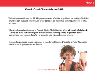 Caso L´Oreal Cibeles febrero 2010
Todos los contenidos en las RR.SS aportan un valor añadido :se publican los making offs de los
anuncios con nuestras celebrities, se crean consejos de maquillaje con maquilladores locales,
etcétera...
Durante la pasada edición de la Pasarela Cibeles Madrid Fashion Week el canal oficial de L
´Oreal en You Tube consiguió situarse en el ranking como el primer canal
patrocinado más visto de España y el segundo más visto del mundo entero.
Fueron los primeros en dar a conocer el ganador del Premio L’Oréal a la Mejor Colección
desde el perfil que creamos en Twitter
 