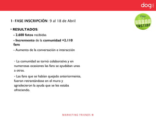 1- FASE INSCRIPCIÓN: 9 al 18 de Abril
• RESULTADOS:
- 2.600 fotos recibidas
- Incremento de la comunidad +2.110
fans
- Aumento de la conversación e interacción
- La comunidad se tornó colaborativa y en
numerosas ocasiones las fans se ayudaban unas
a otras.
- Las fans que se habían quejado anteriormente,
fueron retrantándose en el muro y
agradecieron la ayuda que se les estaba
ofreciendo.
 
