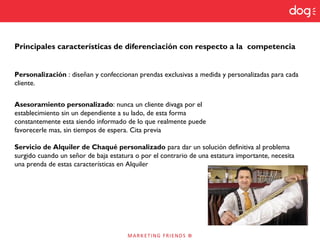 Principales características de diferenciación con respecto a la competencia
Personalización : diseñan y confeccionan prendas exclusivas a medida y personalizadas para cada
cliente.
Asesoramiento personalizado: nunca un cliente divaga por el
establecimiento sin un dependiente a su lado, de esta forma
constantemente esta siendo informado de lo que realmente puede
favorecerle mas, sin tiempos de espera. Cita previa
Servicio de Alquiler de Chaqué personalizado para dar un solución definitiva al problema
surgido cuando un señor de baja estatura o por el contrario de una estatura importante, necesita
una prenda de estas características en Alquiler
 