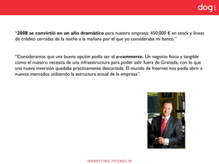 “2008 se convirtió en un año dramático para nuestra empresa: 450.000 € en stock y líneas
de crédito cerradas de la noche a la mañana por el que yo consideraba mi banco.”
“Consideramos que una buena opción podía ser el e-commerce. Un negocio físico y tangible
como el nuestro necesita de una infraestructura para poder salir fuera de Granada, con lo que
una nueva inversión quedaba prácticamente descartada. El mundo de Internet nos podía abrir a
nuevos mercados utilizando la estructura actual de la empresa”.
 