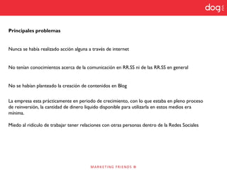Principales problemas
Nunca se había realizado acción alguna a través de internet
No tenían conocimientos acerca de la comunicación en RR.SS ni de las RR.SS en general
No se habían planteado la creación de contenidos en Blog
La empresa esta prácticamente en periodo de crecimiento, con lo que estaba en pleno proceso
de reinversión, la cantidad de dinero liquido disponible para utilizarla en estos medios era
mínima.
Miedo al ridículo de trabajar tener relaciones con otras personas dentro de la Redes Sociales
 