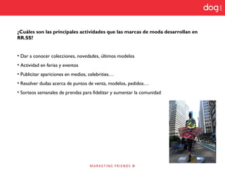 ¿Cuáles son las principales actividades que las marcas de moda desarrollan en
RR.SS?
• Dar a conocer colecciones, novedades, últimos modelos
• Actividad en ferias y eventos
• Publicitar apariciones en medios, celebrities…
• Resolver dudas acerca de puntos de venta, modelos, pedidos…
• Sorteos semanales de prendas para fidelizar y aumentar la comunidad
 