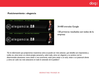 Posicionamiento : elegancia
34.400 entradas Google
130 primeros resultados son todos de la
empresa
“En la información que preparamos mostramos cómo se puede ser más seductor, qué detalles son importantes y
cuáles no, cómo tener un criterio propio, personal y, sobre todo, cómo ser elegante y no sentirse mal en
determinadas situaciones: como asistir a una ceremonia, vestir para asistir a un acto, visitar a un potencial cliente
y cómo ser cada vez más seductores en toda la extensión de la palabra”.
 