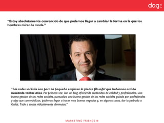 “Las redes sociales son para la pequeña empresa la piedra filosofal que habíamos estado
buscando tantos años. Por primera vez, con un blog ofreciendo contenidos de calidad y profesionales, una
buena gestión de las redes sociales, puntualizo una buena gestión de las redes sociales guiada por profesionales
y algo que comercializar, podemos llegar a hacer muy buenos negocios y, en algunos casos, dar la pedrada a
Goliat. Todo a costos ridículamente diminutos.”
“Estoy absolutamente convencido de que podemos llegar a cambiar la forma en la que los
hombres miran la moda.”
 