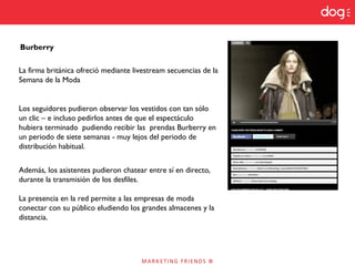 Burberry
La firma británica ofreció mediante livestream secuencias de la
Semana de la Moda
Los seguidores pudieron observar los vestidos con tan sólo
un clic – e incluso pedirlos antes de que el espectáculo
hubiera terminado pudiendo recibir las prendas Burberry en
un periodo de siete semanas - muy lejos del periodo de
distribución habitual.
Además, los asistentes pudieron chatear entre sí en directo,
durante la transmisión de los desfiles.
La presencia en la red permite a las empresas de moda
conectar con su público eludiendo los grandes almacenes y la
distancia.
 